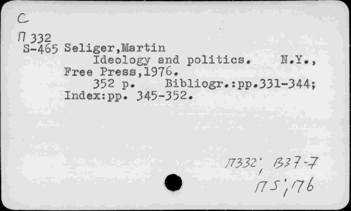 ﻿n 332
S-465 Seliger,Martin
Ideology and politics. N.Y. , Free Press,1976.
352 p.	Bibliogr.:pp.331-344;
Indexipp. 345-352.
#352' /53 7*7
rrs'tnb